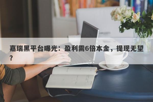 嘉瑞黑平台曝光：盈利需6倍本金，提现无望？