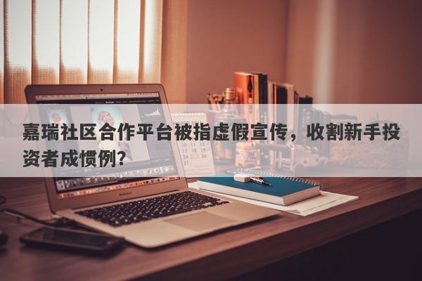 嘉瑞社区合作平台被指虚假宣传，收割新手投资者成惯例？