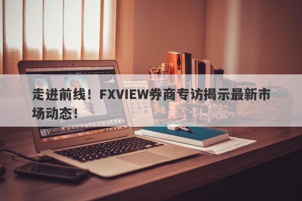 走进前线！FXVIEW券商专访揭示最新市场动态！