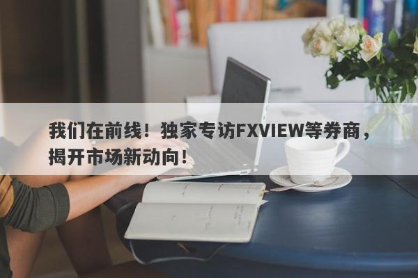 我们在前线！独家专访FXVIEW等券商，揭开市场新动向！