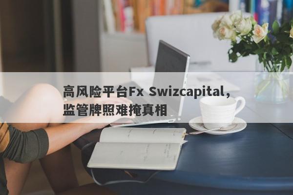 高风险平台Fx Swizcapital，监管牌照难掩真相