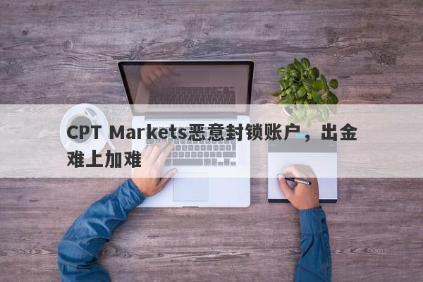 CPT Markets恶意封锁账户，出金难上加难