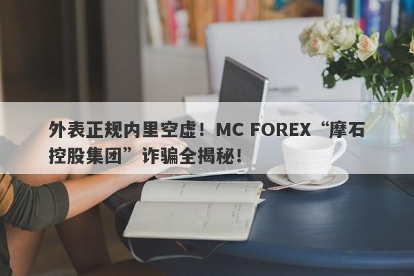 外表正规内里空虚！MC FOREX“摩石控股集团”诈骗全揭秘！