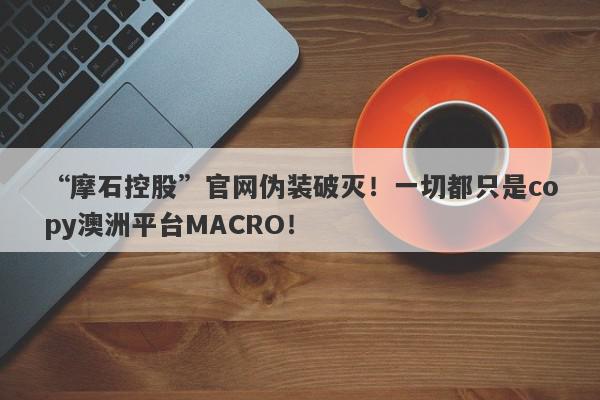 “摩石控股”官网伪装破灭！一切都只是copy澳洲平台MACRO！