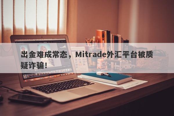 出金难成常态，Mitrade外汇平台被质疑诈骗！