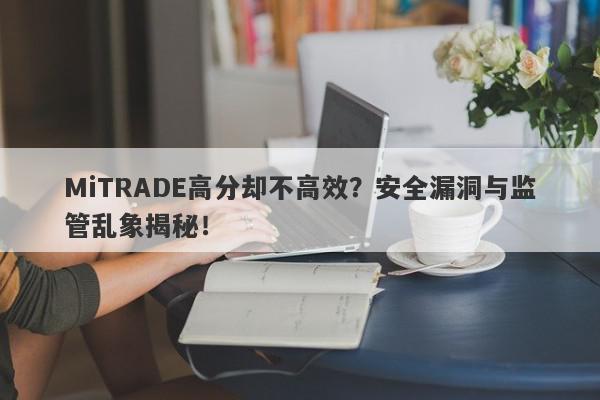 MiTRADE高分却不高效？安全漏洞与监管乱象揭秘！