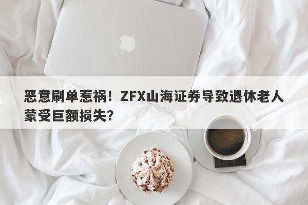 恶意刷单惹祸！ZFX山海证券导致退休老人蒙受巨额损失？