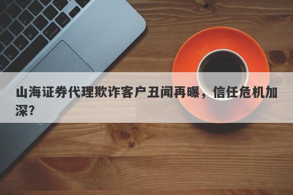 山海证券代理欺诈客户丑闻再曝，信任危机加深？