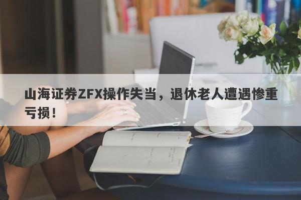 山海证券ZFX操作失当，退休老人遭遇惨重亏损！