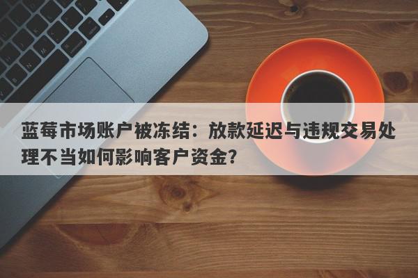 蓝莓市场账户被冻结：放款延迟与违规交易处理不当如何影响客户资金？