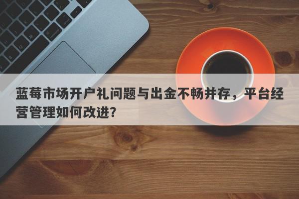 蓝莓市场开户礼问题与出金不畅并存，平台经营管理如何改进？