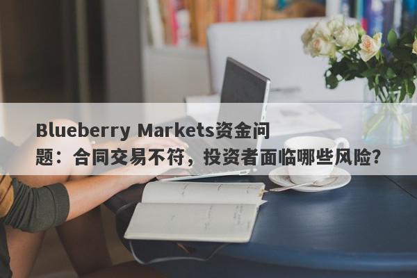 Blueberry Markets资金问题：合同交易不符，投资者面临哪些风险？