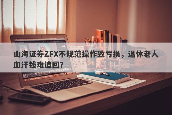 山海证券ZFX不规范操作致亏损，退休老人血汗钱难追回？