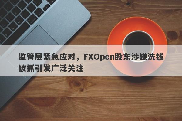 监管层紧急应对，FXOpen股东涉嫌洗钱被抓引发广泛关注