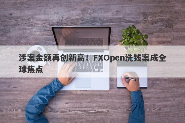 涉案金额再创新高！FXOpen洗钱案成全球焦点