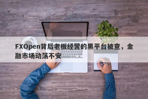 FXOpen背后老板经营的黑平台被查，金融市场动荡不安