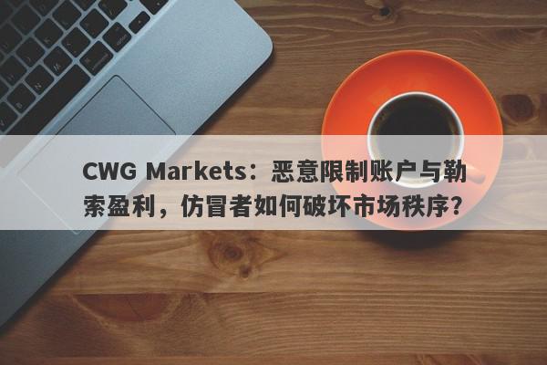 CWG Markets：恶意限制账户与勒索盈利，仿冒者如何破坏市场秩序？