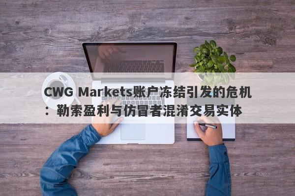 CWG Markets账户冻结引发的危机：勒索盈利与仿冒者混淆交易实体