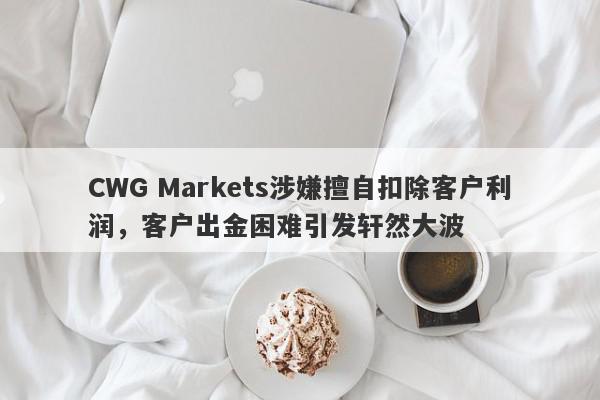 CWG Markets涉嫌擅自扣除客户利润，客户出金困难引发轩然大波