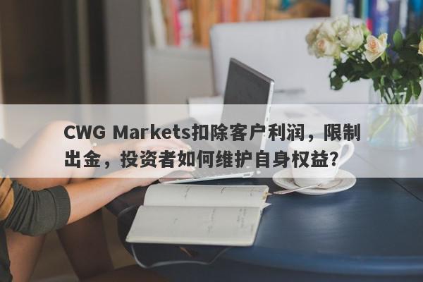 CWG Markets扣除客户利润，限制出金，投资者如何维护自身权益？