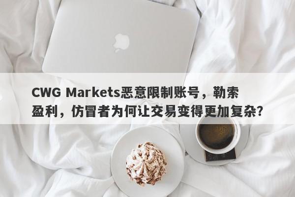 CWG Markets恶意限制账号，勒索盈利，仿冒者为何让交易变得更加复杂？