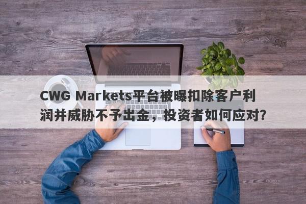 CWG Markets平台被曝扣除客户利润并威胁不予出金，投资者如何应对？