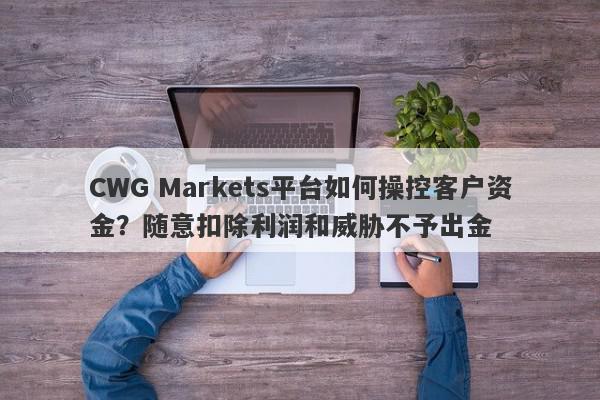 CWG Markets平台如何操控客户资金？随意扣除利润和威胁不予出金