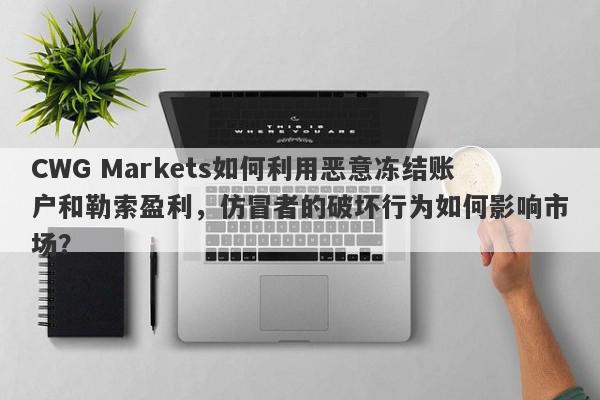 CWG Markets如何利用恶意冻结账户和勒索盈利，仿冒者的破坏行为如何影响市场？