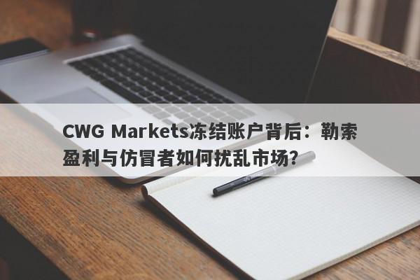 CWG Markets冻结账户背后：勒索盈利与仿冒者如何扰乱市场？