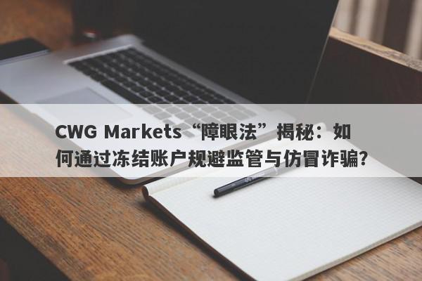 CWG Markets“障眼法”揭秘：如何通过冻结账户规避监管与仿冒诈骗？