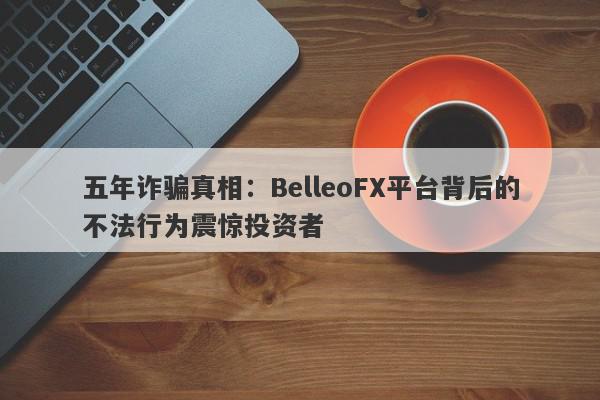 五年诈骗真相：BelleoFX平台背后的不法行为震惊投资者