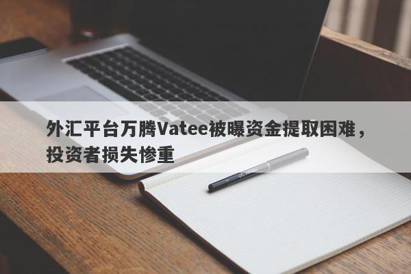 外汇平台万腾Vatee被曝资金提取困难，投资者损失惨重