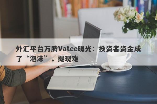 外汇平台万腾Vatee曝光：投资者资金成了“泡沫”，提现难