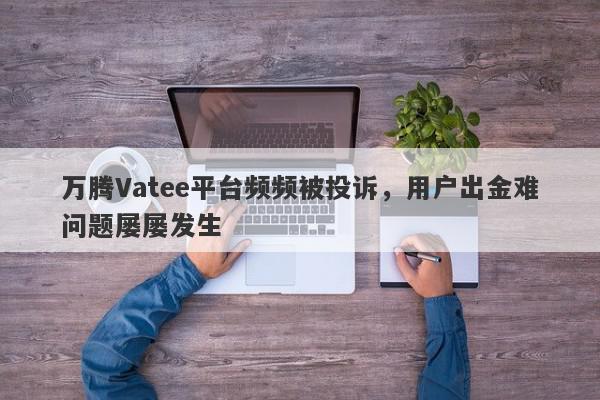 万腾Vatee平台频频被投诉，用户出金难问题屡屡发生