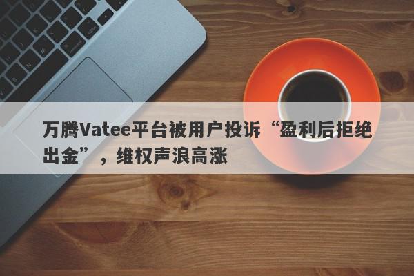 万腾Vatee平台被用户投诉“盈利后拒绝出金”，维权声浪高涨