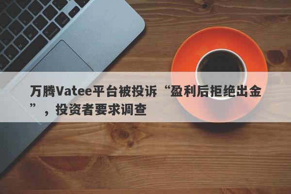 万腾Vatee平台被投诉“盈利后拒绝出金”，投资者要求调查