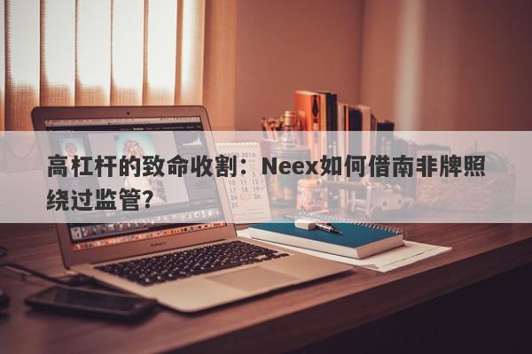 高杠杆的致命收割：Neex如何借南非牌照绕过监管？