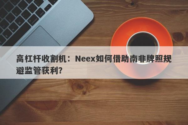 高杠杆收割机：Neex如何借助南非牌照规避监管获利？