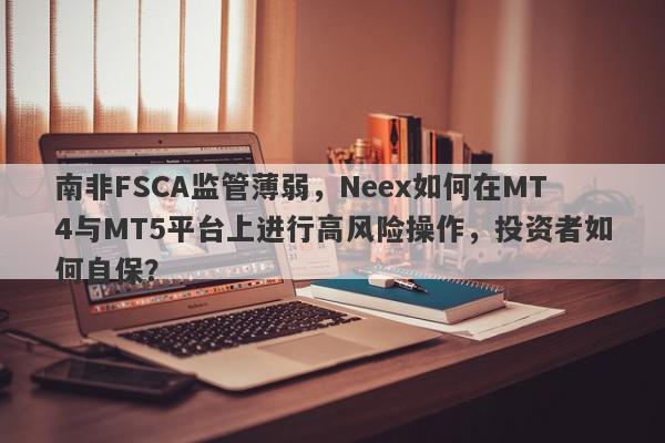 南非FSCA监管薄弱，Neex如何在MT4与MT5平台上进行高风险操作，投资者如何自保？