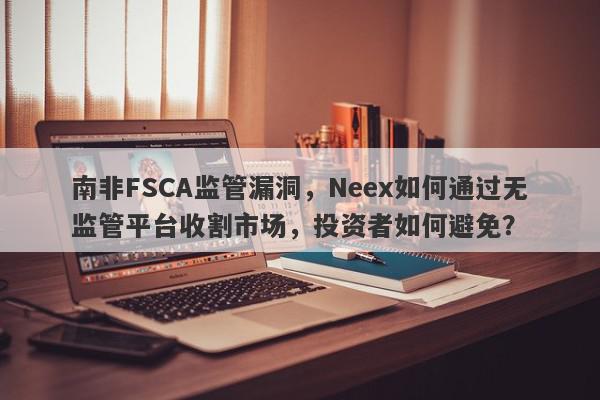 南非FSCA监管漏洞，Neex如何通过无监管平台收割市场，投资者如何避免？