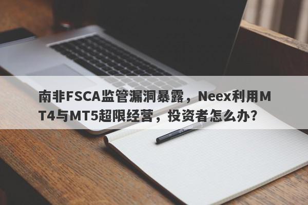 南非FSCA监管漏洞暴露，Neex利用MT4与MT5超限经营，投资者怎么办？