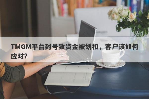 TMGM平台封号致资金被划扣，客户该如何应对？