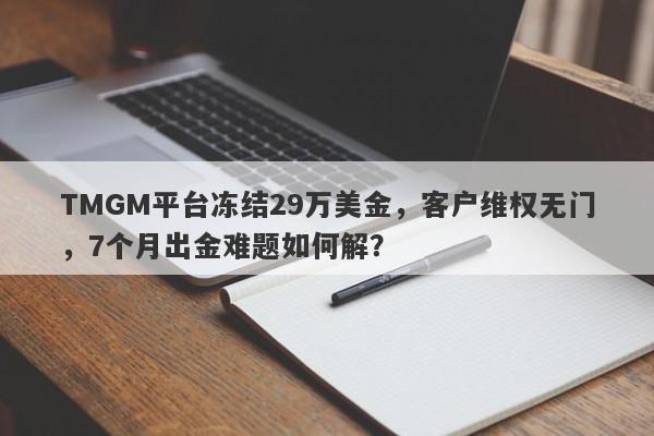 TMGM平台冻结29万美金，客户维权无门，7个月出金难题如何解？