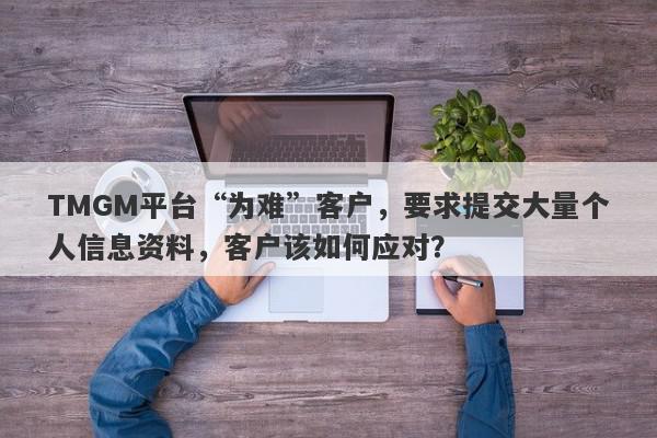 TMGM平台“为难”客户，要求提交大量个人信息资料，客户该如何应对？