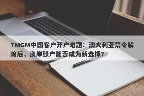 TMGM中国客户开户难题：澳大利亚禁令解除后，离岸账户能否成为新选择？