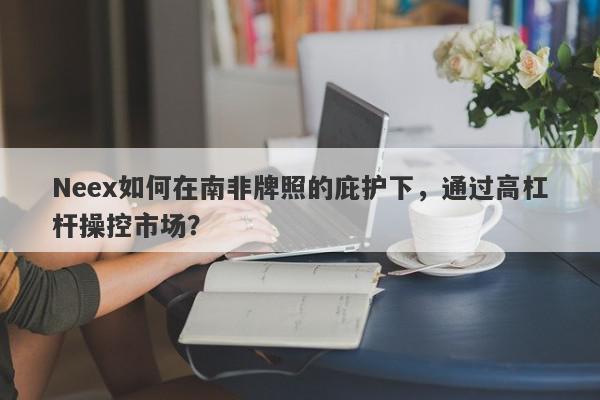 Neex如何在南非牌照的庇护下，通过高杠杆操控市场？