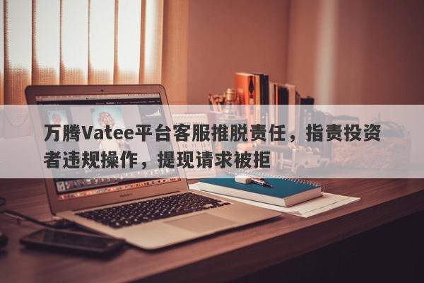 万腾Vatee平台客服推脱责任，指责投资者违规操作，提现请求被拒