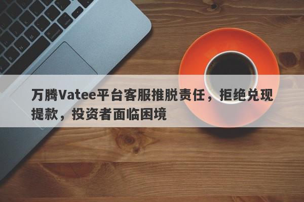 万腾Vatee平台客服推脱责任，拒绝兑现提款，投资者面临困境