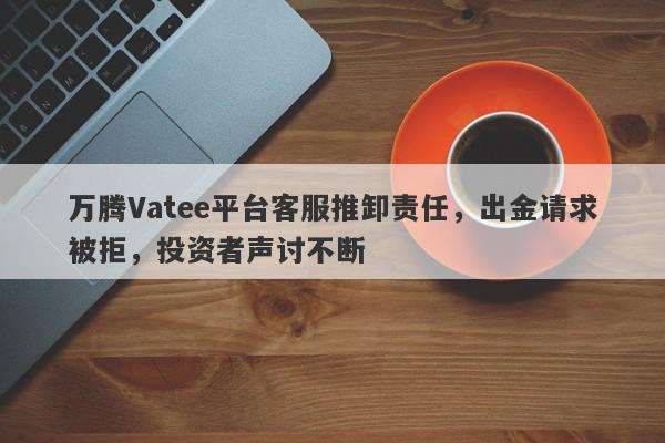 万腾Vatee平台客服推卸责任，出金请求被拒，投资者声讨不断