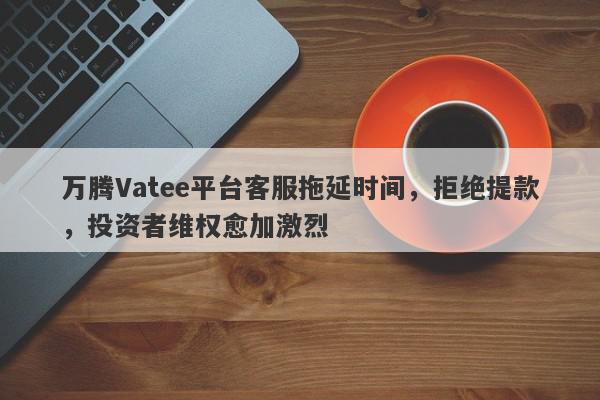 万腾Vatee平台客服拖延时间，拒绝提款，投资者维权愈加激烈